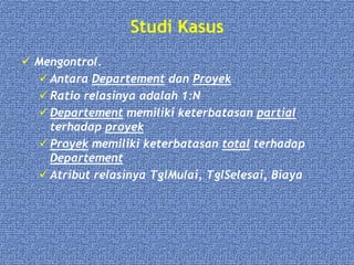 Studi Kasus
 Mengontrol.
 Antara Departement dan Proyek
 Ratio relasinya adalah 1:N
 Departement memiliki keterbatasan partial
terhadap proyek
 Proyek memiliki keterbatasan total terhadap
Departement
 Atribut relasinya TglMulai, TglSelesai, Biaya
 