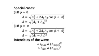 Special cases:
(i)If 𝜙 = 0
𝐴 = 𝐴1
2
+ 2𝐴1𝐴2 cos 𝜙 + 𝐴2
2
𝐴 = (𝐴1 + 𝐴2)2
(i)If 𝜙 = 𝜋
𝐴 = 𝐴1
2
+ 2𝐴1𝐴2 cos 𝜙 + 𝐴2
2
𝐴 = (𝐴1 − 𝐴2)2
Intensities of the wave
∴ 𝐼𝑚𝑎𝑥 𝛼 (𝐴𝑚𝑎𝑥)2
∴ 𝐼𝑚𝑖𝑛 𝛼 (𝐴𝑚𝑖𝑛)2
 