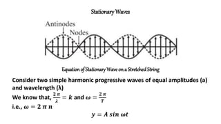 Stationary Waves
Equationof Stationary Wave on a StretchedString
Consider two simple harmonic progressive waves of equal amplitudes (a)
and wavelength (λ)
We know that,
𝟐 𝝅
𝝀
= 𝒌 and 𝝎 =
𝟐 𝝅
𝑻
i.e., 𝝎 = 𝟐 𝝅 𝒏
𝒚 = 𝑨 𝒔𝒊𝒏 𝝎𝒕
 