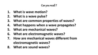 Can yourecall ?
1. What is wave motion?
2. What is a wave pulse?
3. What are common properties of waves?
4. What happens when a wave propagates?
5. What are mechanical waves?
6. What are electromagnetic waves?
7. How are mechanical waves different from
electromagnetic waves?
8. What are sound waves?
 