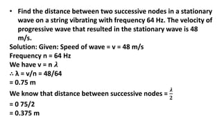 • Find the distance between two successive nodes in a stationary
wave on a string vibrating with frequency 64 Hz. The velocity of
progressive wave that resulted in the stationary wave is 48
m/s.
Solution: Given: Speed of wave = v = 48 m/s
Frequency n = 64 Hz
We have v = n 𝝀
∴ λ = v/n = 48/64
= 0.75 m
We know that distance between successive nodes =
𝝀
𝟐
= 0 75/2
= 0.375 m
 