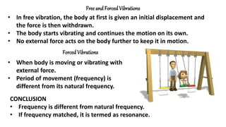 Free and Forced Vibrations
• In free vibration, the body at first is given an initial displacement and
the force is then withdrawn.
• The body starts vibrating and continues the motion on its own.
• No external force acts on the body further to keep it in motion.
Forced Vibrations
• When body is moving or vibrating with
external force.
• Period of movement (frequency) is
different from its natural frequency.
CONCLUSION
• Frequency is different from natural frequency.
• If frequency matched, it is termed as resonance.
 
