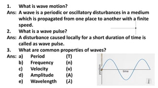1. What is wave motion?
Ans: A wave is a periodic or oscillatory disturbances in a medium
which is propagated from one place to another with a finite
speed.
2. What is a wave pulse?
Ans: A disturbance caused locally for a short duration of time is
called as wave pulse.
3. What are common properties of waves?
Ans: a) Period (T)
b) Frequency (n)
c) Velocity (v)
d) Amplitude (A)
e) Wavelength (𝝀)
 