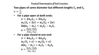 Practical Determinationof End Correction
Two pipes of same diameter but different lengths 𝒍𝟏 and 𝒍𝟐
𝑛 =
𝑣
4𝐿
• For a pipe open at both ends:
𝒗 = 𝟐𝒏𝟏𝑳𝟏 = 𝟐𝒏𝟐𝑳𝟐
𝒏𝟏 𝒍𝟏 + 𝟐𝒆 = 𝒏𝟐 𝒍𝟐 + 𝟐𝒆
2e(𝒏𝟏 − 𝒏𝟐) = 𝒏𝟐𝒍𝟐 − 𝒏𝟏𝒍𝟏
𝒆 =
𝒏𝟐𝒍𝟐−𝒏𝟏𝒍𝟏
𝟐(𝒏𝟏−𝒏𝟐)
• For a pipe closed at one end:
𝒗 = 𝟒𝒏𝟏𝑳𝟏 = 𝟒𝒏𝟐𝑳𝟐
𝒏𝟏 𝒍𝟏 + 𝒆 = 𝒏𝟐 𝒍𝟐 + 𝒆
e(𝒏𝟐 − 𝒏𝟏) = 𝒏𝟏𝒍𝟏 − 𝒏𝟐𝒍𝟐
𝒆 =
𝒏𝟏𝒍𝟏−𝒏𝟐𝒍𝟐
(𝒏𝟐−𝒏𝟏)
 