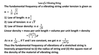 Laws of a Vibrating String
The fundamental frequency of a vibrating string under tension is given as
𝒏 =
𝟏
𝟐𝒍
𝑻
𝒎
1) Law of length: 𝒏 𝜶
𝟏
𝒍
2) Law of tension: 𝒏 𝜶 𝑻
3) Law of linear density: 𝒏 𝜶
𝟏
𝒎
Linear density = mass per unit length = volume per unit length × density
=
𝝅𝒓𝟐𝒍
𝒍
𝝆
𝑨𝒔 𝒏 𝜶
𝟏
𝒎
, , if T and l are constant, we get 𝒏 𝜶
𝟏
𝝅𝒓𝟐𝝆
Thus the fundamental frequency of vibrations of a stretched string is
inversely proportional to (i) the radius of string and (ii) the square root of
the density of the material of vibrating string.
 