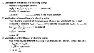 1) Verification of first law of a vibrating string:
By measuring length of wire
𝒏𝟏𝒍𝟏 = 𝒏𝟐𝒍𝟐 = 𝒏𝟑𝒍𝟑 =……………..(constant)
Finally, n l = constant
𝒊. 𝒆. 𝒏 𝜶
𝟏
𝒍
…………..where T and m are constant
2) Verification of second law of a vibrating string:
The vibrating length (l) of the given wire of mass per unit length (m) is kept
constant. If tensions 𝑻𝟏, 𝑻𝟐, 𝑻𝟑, ….. correspond to frequencies 𝒏𝟏, 𝒏𝟐, 𝒏𝟑 ,.....etc.
So,
𝒏𝟏
𝑻𝟏
,
𝒏𝟐
𝑻𝟐
,
𝒏𝟑
𝑻𝟑
, … … . . = 𝒄𝒐𝒏𝒔𝒕𝒂𝒏𝒕
∴
𝒏
𝑻
= 𝒄𝒐𝒏𝒔𝒕𝒔𝒏𝒕
∴ 𝒏 𝜶 𝑻
3) Verification of third law of a vibrating string:
two wires having different masses per unit lengths 𝒎𝟏 and 𝒎𝟐 (linear densities)
∴ 𝒍𝟏 𝒎𝟏 = 𝒍𝟐 𝒎𝟐
∴ 𝒍 𝒎 = 𝒄𝒐𝒏𝒔𝒕𝒂𝒏𝒕
∴ 𝒏 ∝
𝟏
𝒎
 
