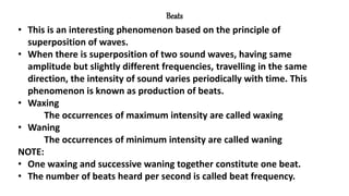 Beats
• This is an interesting phenomenon based on the principle of
superposition of waves.
• When there is superposition of two sound waves, having same
amplitude but slightly different frequencies, travelling in the same
direction, the intensity of sound varies periodically with time. This
phenomenon is known as production of beats.
• Waxing
The occurrences of maximum intensity are called waxing
• Waning
The occurrences of minimum intensity are called waning
NOTE:
• One waxing and successive waning together constitute one beat.
• The number of beats heard per second is called beat frequency.
 
