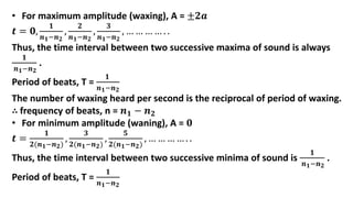• For maximum amplitude (waxing), A = ±𝟐𝒂
𝒕 = 𝟎,
𝟏
𝒏𝟏−𝒏𝟐
,
𝟐
𝒏𝟏−𝒏𝟐
,
𝟑
𝒏𝟏−𝒏𝟐
, … … … … . .
Thus, the time interval between two successive maxima of sound is always
𝟏
𝒏𝟏−𝒏𝟐
.
Period of beats, T =
𝟏
𝒏𝟏−𝒏𝟐
The number of waxing heard per second is the reciprocal of period of waxing.
∴ frequency of beats, n = 𝒏𝟏 − 𝒏𝟐
• For minimum amplitude (waning), A = 𝟎
𝒕 =
𝟏
𝟐(𝒏𝟏−𝒏𝟐)
,
𝟑
𝟐(𝒏𝟏−𝒏𝟐)
,
𝟓
𝟐(𝒏𝟏−𝒏𝟐)
, … … … … . .
Thus, the time interval between two successive minima of sound is
𝟏
𝒏𝟏−𝒏𝟐
.
Period of beats, T =
𝟏
𝒏𝟏−𝒏𝟐
 