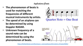 Applications of beats
• The phenomenon of beats is
used for matching the
frequencies of different
musical instruments by artists.
• The speed of an airplane can
be determined by using
Doppler RADAR.
• Unknown frequency of a
sound note can be
determined by using the
phenomenon of beats.
https://thefactfactor.com/facts/pure_science/physics/formation-of-beats/6682/
 
