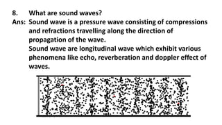 8. What are sound waves?
Ans: Sound wave is a pressure wave consisting of compressions
and refractions travelling along the direction of
propagation of the wave.
Sound wave are longitudinal wave which exhibit various
phenomena like echo, reverberation and doppler effect of
waves.
 