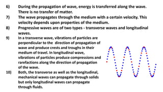 6) During the propagation of wave, energy is transferred along the wave.
There is no transfer of matter.
7) The wave propagates through the medium with a certain velocity. This
velocity depends upon properties of the medium.
8) Progressive waves are of two types - transverse waves and longitudinal
waves.
9) In a transverse wave, vibrations of particles are
perpendicular to the direction of propagation of
wave and produce crests and troughs in their
medium of travel. In longitudinal wave,
vibrations of particles produce compressions and
rarefactions along the direction of propagation
of the wave.
10) Both, the transverse as well as the longitudinal,
mechanical waves can propagate through solids
but only longitudinal waves can propagate
through fluids.
 