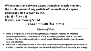 When a mechanical wave passes through an elastic medium,
the displacement of any particle of the medium at a space
point x at time t is given by the,
y (x, t) = f (x – v t)
If wave is performing S.H.M
∴ 𝒚 𝒙, 𝒕 = 𝑨 𝒔𝒊𝒏 𝒌 𝒙 ± 𝒘 𝒕
Reflection of Waves
• When a progressive wave, travelling through a medium, reaches an interface
separating two media, a certain part of the wave energy comes back in the same
medium. The wave changes its direction of travel. This is called reflection of a wave
from the interface.
• Reflection is the phenomenon in which the sound wave traveling from one medium to
another comes back in the original medium with slightly different intensity and energy.
 