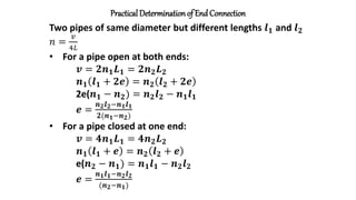 Practical Determinationof End Connection
Two pipes of same diameter but different lengths 𝒍𝟏 and 𝒍𝟐
𝑛 =
𝑣
4𝐿
• For a pipe open at both ends:
𝒗 = 𝟐𝒏𝟏𝑳𝟏 = 𝟐𝒏𝟐𝑳𝟐
𝒏𝟏 𝒍𝟏 + 𝟐𝒆 = 𝒏𝟐 𝒍𝟐 + 𝟐𝒆
2e(𝒏𝟏 − 𝒏𝟐) = 𝒏𝟐𝒍𝟐 − 𝒏𝟏𝒍𝟏
𝒆 =
𝒏𝟐𝒍𝟐−𝒏𝟏𝒍𝟏
𝟐(𝒏𝟏−𝒏𝟐)
• For a pipe closed at one end:
𝒗 = 𝟒𝒏𝟏𝑳𝟏 = 𝟒𝒏𝟐𝑳𝟐
𝒏𝟏 𝒍𝟏 + 𝒆 = 𝒏𝟐 𝒍𝟐 + 𝒆
e(𝒏𝟐 − 𝒏𝟏) = 𝒏𝟏𝒍𝟏 − 𝒏𝟐𝒍𝟐
𝒆 =
𝒏𝟏𝒍𝟏−𝒏𝟐𝒍𝟐
(𝒏𝟐−𝒏𝟏)
 