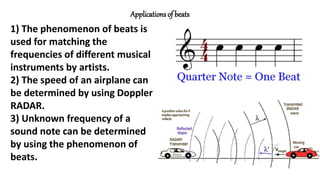 Applications of beats
1) The phenomenon of beats is
used for matching the
frequencies of different musical
instruments by artists.
2) The speed of an airplane can
be determined by using Doppler
RADAR.
3) Unknown frequency of a
sound note can be determined
by using the phenomenon of
beats.
 