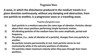 Progressive Wave
A wave, in which the disturbance produced in the medium travels in a
given direction continuously, without any damping and obstruction, from
one particle to another, is a progressive wave or a travelling wave.
Properties of progressivewaves
1) Each particle in a medium executes the same type of vibration. Particles vibrate
about their mean positions performing simple harmonic motion.
2) All vibrating particles of the medium have the same amplitude, period and
frequency.
3) The phase, (i.e., state of vibration of a particle), changes from one particle to
another.
4) No particle remains permanently at rest. Each particle comes to rest
momentarily while at the extreme positions of vibration.
5) The particles attain maximum velocity when they pass through their mean
positions.
 