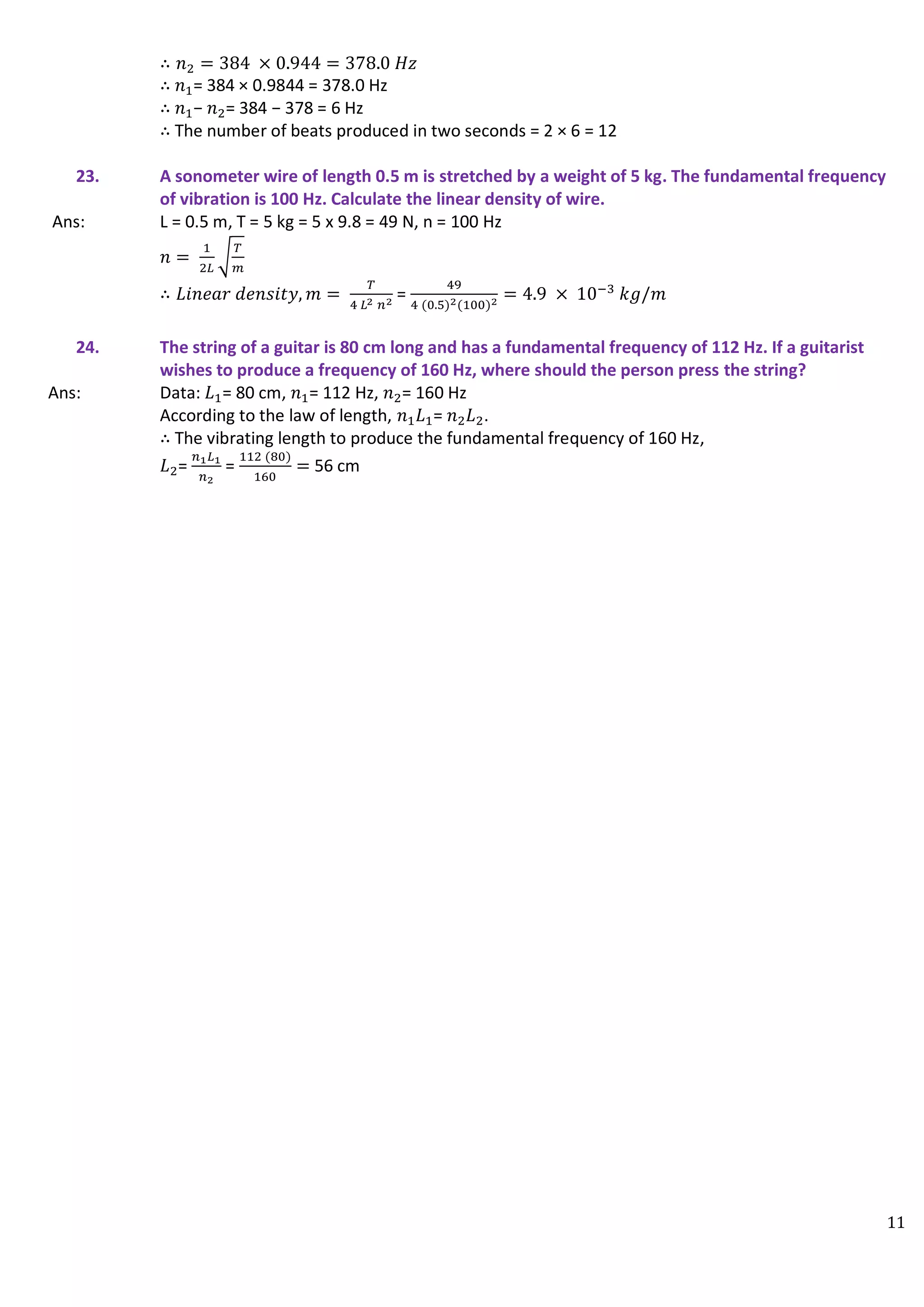 11
∴ 𝑛2 = 384 × 0.944 = 378.0 𝐻𝑧
∴ 𝑛1= 384 × 0.9844 = 378.0 Hz
∴ 𝑛1− 𝑛2= 384 − 378 = 6 Hz
∴ The number of beats produced in two seconds = 2 × 6 = 12
23. A sonometer wire of length 0.5 m is stretched by a weight of 5 kg. The fundamental frequency
of vibration is 100 Hz. Calculate the linear density of wire.
Ans: L = 0.5 m, T = 5 kg = 5 x 9.8 = 49 N, n = 100 Hz
𝑛 =
1
2𝐿
√
𝑇
𝑚
∴ 𝐿𝑖𝑛𝑒𝑎𝑟 𝑑𝑒𝑛𝑠𝑖𝑡𝑦, 𝑚 =
𝑇
4 𝐿2 𝑛2 =
49
4 (0.5)2(100)2 = 4.9 × 10−3
𝑘𝑔/𝑚
24. The string of a guitar is 80 cm long and has a fundamental frequency of 112 Hz. If a guitarist
wishes to produce a frequency of 160 Hz, where should the person press the string?
Ans: Data: 𝐿1= 80 cm, 𝑛1= 112 Hz, 𝑛2= 160 Hz
According to the law of length, 𝑛1𝐿1= 𝑛2𝐿2.
∴ The vibrating length to produce the fundamental frequency of 160 Hz,
𝐿2=
𝑛1𝐿1
𝑛2
=
112 (80)
160
= 56 cm
 