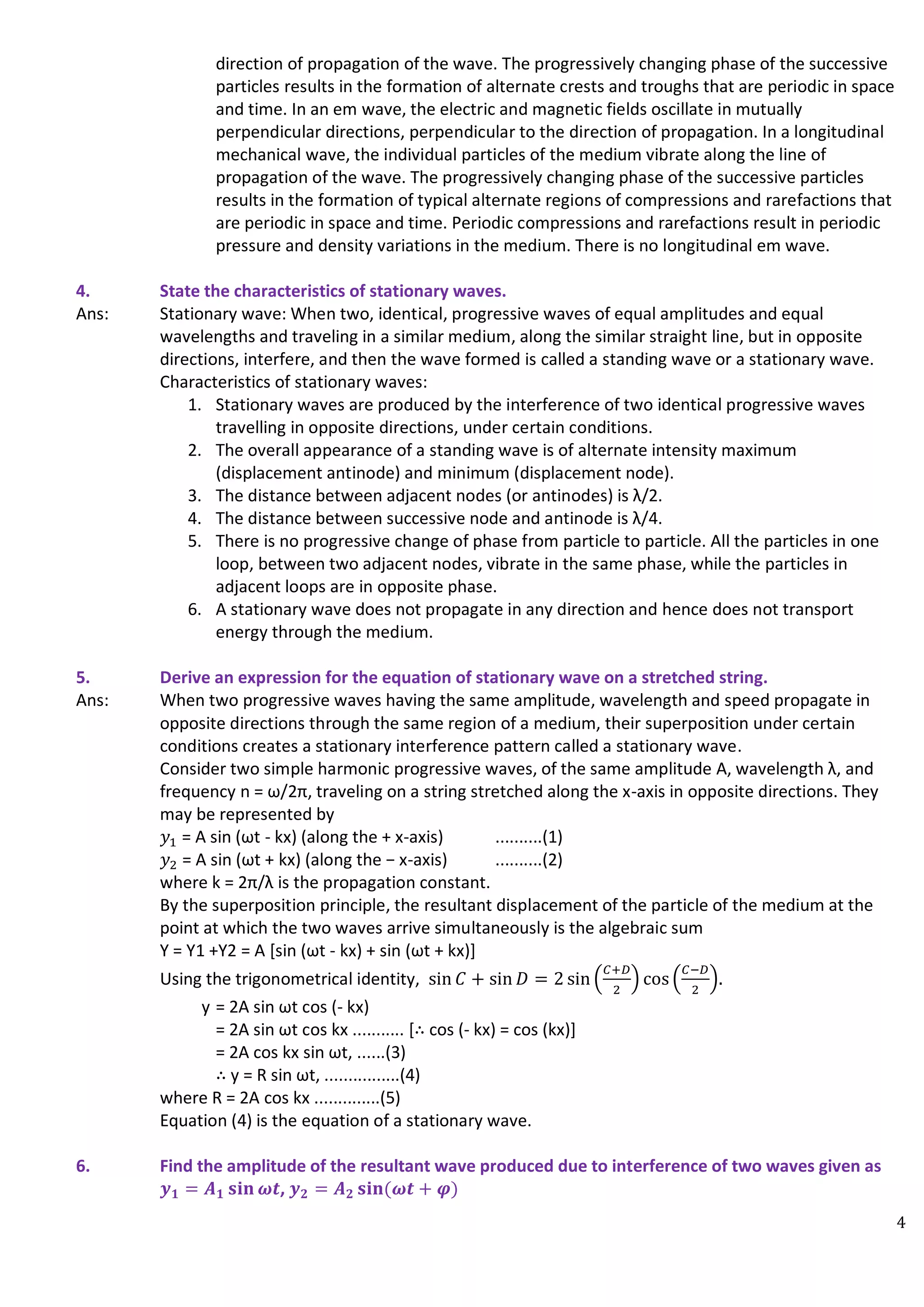 4
direction of propagation of the wave. The progressively changing phase of the successive
particles results in the formation of alternate crests and troughs that are periodic in space
and time. In an em wave, the electric and magnetic fields oscillate in mutually
perpendicular directions, perpendicular to the direction of propagation. In a longitudinal
mechanical wave, the individual particles of the medium vibrate along the line of
propagation of the wave. The progressively changing phase of the successive particles
results in the formation of typical alternate regions of compressions and rarefactions that
are periodic in space and time. Periodic compressions and rarefactions result in periodic
pressure and density variations in the medium. There is no longitudinal em wave.
4. State the characteristics of stationary waves.
Ans: Stationary wave: When two, identical, progressive waves of equal amplitudes and equal
wavelengths and traveling in a similar medium, along the similar straight line, but in opposite
directions, interfere, and then the wave formed is called a standing wave or a stationary wave.
Characteristics of stationary waves:
1. Stationary waves are produced by the interference of two identical progressive waves
travelling in opposite directions, under certain conditions.
2. The overall appearance of a standing wave is of alternate intensity maximum
(displacement antinode) and minimum (displacement node).
3. The distance between adjacent nodes (or antinodes) is λ/2.
4. The distance between successive node and antinode is λ/4.
5. There is no progressive change of phase from particle to particle. All the particles in one
loop, between two adjacent nodes, vibrate in the same phase, while the particles in
adjacent loops are in opposite phase.
6. A stationary wave does not propagate in any direction and hence does not transport
energy through the medium.
5. Derive an expression for the equation of stationary wave on a stretched string.
Ans: When two progressive waves having the same amplitude, wavelength and speed propagate in
opposite directions through the same region of a medium, their superposition under certain
conditions creates a stationary interference pattern called a stationary wave.
Consider two simple harmonic progressive waves, of the same amplitude A, wavelength λ, and
frequency n = ω/2π, traveling on a string stretched along the x-axis in opposite directions. They
may be represented by
𝑦1 = A sin (ωt - kx) (along the + x-axis) ..........(1)
𝑦2 = A sin (ωt + kx) (along the − x-axis) ..........(2)
where k = 2π/λ is the propagation constant.
By the superposition principle, the resultant displacement of the particle of the medium at the
point at which the two waves arrive simultaneously is the algebraic sum
Y = Y1 +Y2 = A [sin (ωt - kx) + sin (ωt + kx)]
Using the trigonometrical identity, sin 𝐶 + sin 𝐷 = 2 sin (
𝐶+𝐷
2
) cos (
𝐶−𝐷
2
).
y = 2A sin ωt cos (- kx)
= 2A sin ωt cos kx ........... [∴ cos (- kx) = cos (kx)]
= 2A cos kx sin ωt, ......(3)
∴ y = R sin ωt, ................(4)
where R = 2A cos kx ..............(5)
Equation (4) is the equation of a stationary wave.
6. Find the amplitude of the resultant wave produced due to interference of two waves given as
𝒚𝟏 = 𝑨𝟏 𝐬𝐢𝐧 𝝎𝒕, 𝒚𝟐 = 𝑨𝟐 𝐬𝐢𝐧(𝝎𝒕 + 𝝋)
 