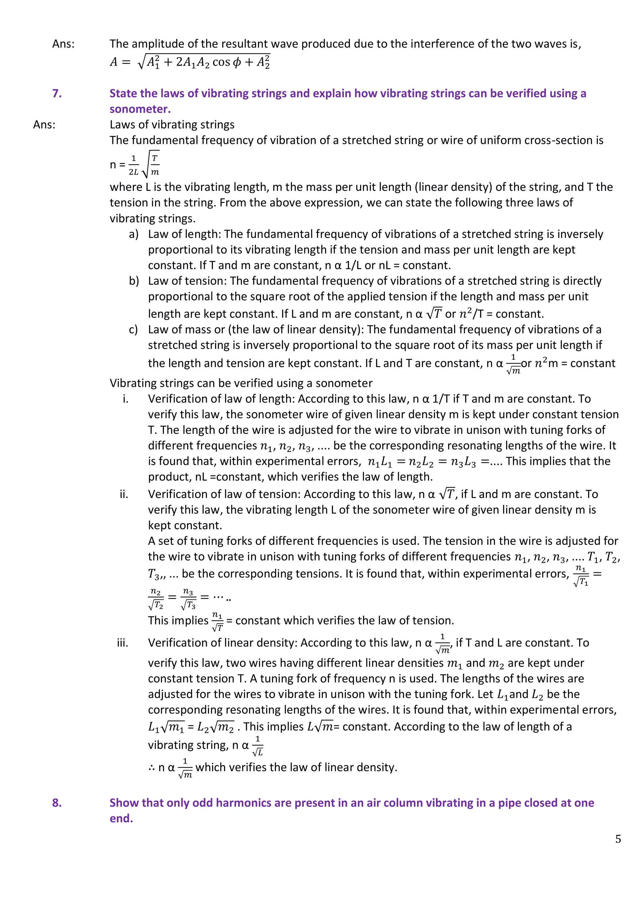 5
Ans: The amplitude of the resultant wave produced due to the interference of the two waves is,
𝐴 = √𝐴1
2
+ 2𝐴1𝐴2 cos 𝜙 + 𝐴2
2
7. State the laws of vibrating strings and explain how vibrating strings can be verified using a
sonometer.
Ans: Laws of vibrating strings
The fundamental frequency of vibration of a stretched string or wire of uniform cross-section is
n =
1
2𝐿
√
𝑇
𝑚
where L is the vibrating length, m the mass per unit length (linear density) of the string, and T the
tension in the string. From the above expression, we can state the following three laws of
vibrating strings.
a) Law of length: The fundamental frequency of vibrations of a stretched string is inversely
proportional to its vibrating length if the tension and mass per unit length are kept
constant. If T and m are constant, n α 1/L or nL = constant.
b) Law of tension: The fundamental frequency of vibrations of a stretched string is directly
proportional to the square root of the applied tension if the length and mass per unit
length are kept constant. If L and m are constant, n α √𝑇 or 𝑛2
/T = constant.
c) Law of mass or (the law of linear density): The fundamental frequency of vibrations of a
stretched string is inversely proportional to the square root of its mass per unit length if
the length and tension are kept constant. If L and T are constant, n α
1
√𝑚
or 𝑛2
m = constant
Vibrating strings can be verified using a sonometer
i. Verification of law of length: According to this law, n α 1/T if T and m are constant. To
verify this law, the sonometer wire of given linear density m is kept under constant tension
T. The length of the wire is adjusted for the wire to vibrate in unison with tuning forks of
different frequencies 𝑛1, 𝑛2, 𝑛3, .... be the corresponding resonating lengths of the wire. It
is found that, within experimental errors, 𝑛1𝐿1 = 𝑛2𝐿2 = 𝑛3𝐿3 =.... This implies that the
product, nL =constant, which verifies the law of length.
ii. Verification of law of tension: According to this law, n α √𝑇, if L and m are constant. To
verify this law, the vibrating length L of the sonometer wire of given linear density m is
kept constant.
A set of tuning forks of different frequencies is used. The tension in the wire is adjusted for
the wire to vibrate in unison with tuning forks of different frequencies 𝑛1, 𝑛2, 𝑛3, .... 𝑇1, 𝑇2,
𝑇3,, ... be the corresponding tensions. It is found that, within experimental errors,
𝑛1
√𝑇1
=
𝑛2
√𝑇2
=
𝑛3
√𝑇3
= ⋯ ..
This implies
𝑛1
√𝑇
= constant which verifies the law of tension.
iii. Verification of linear density: According to this law, n α
1
√𝑚
, if T and L are constant. To
verify this law, two wires having different linear densities 𝑚1 and 𝑚2 are kept under
constant tension T. A tuning fork of frequency n is used. The lengths of the wires are
adjusted for the wires to vibrate in unison with the tuning fork. Let 𝐿1and 𝐿2 be the
corresponding resonating lengths of the wires. It is found that, within experimental errors,
𝐿1√𝑚1 = 𝐿2√𝑚2 . This implies 𝐿√𝑚= constant. According to the law of length of a
vibrating string, n α
1
√𝐿
∴ n α
1
√𝑚
which verifies the law of linear density.
8. Show that only odd harmonics are present in an air column vibrating in a pipe closed at one
end.
 