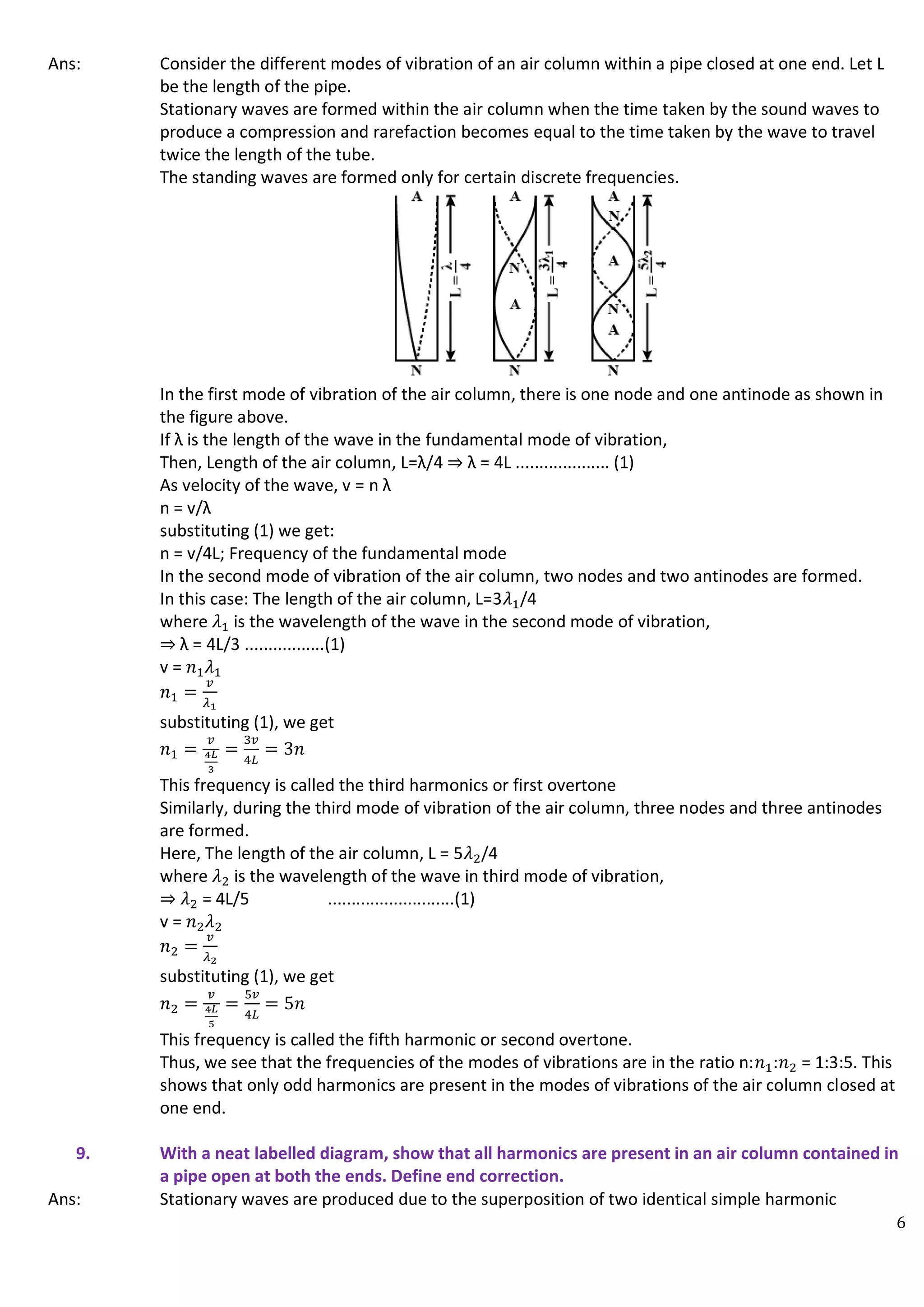 6
Ans: Consider the different modes of vibration of an air column within a pipe closed at one end. Let L
be the length of the pipe.
Stationary waves are formed within the air column when the time taken by the sound waves to
produce a compression and rarefaction becomes equal to the time taken by the wave to travel
twice the length of the tube.
The standing waves are formed only for certain discrete frequencies.
In the first mode of vibration of the air column, there is one node and one antinode as shown in
the figure above.
If λ is the length of the wave in the fundamental mode of vibration,
Then, Length of the air column, L=λ/4 ⇒ λ = 4L .................... (1)
As velocity of the wave, v = n λ
n = v/λ
substituting (1) we get:
n = v/4L; Frequency of the fundamental mode
In the second mode of vibration of the air column, two nodes and two antinodes are formed.
In this case: The length of the air column, L=3𝜆1/4
where 𝜆1 is the wavelength of the wave in the second mode of vibration,
⇒ λ = 4L/3 .................(1)
v = 𝑛1𝜆1
𝑛1 =
𝑣
𝜆1
substituting (1), we get
𝑛1 =
𝑣
4𝐿
3
=
3𝑣
4𝐿
= 3𝑛
This frequency is called the third harmonics or first overtone
Similarly, during the third mode of vibration of the air column, three nodes and three antinodes
are formed.
Here, The length of the air column, L = 5𝜆2/4
where 𝜆2 is the wavelength of the wave in third mode of vibration,
⇒ 𝜆2 = 4L/5 ...........................(1)
v = 𝑛2𝜆2
𝑛2 =
𝑣
𝜆2
substituting (1), we get
𝑛2 =
𝑣
4𝐿
5
=
5𝑣
4𝐿
= 5𝑛
This frequency is called the fifth harmonic or second overtone.
Thus, we see that the frequencies of the modes of vibrations are in the ratio n:𝑛1:𝑛2 = 1:3:5. This
shows that only odd harmonics are present in the modes of vibrations of the air column closed at
one end.
9. With a neat labelled diagram, show that all harmonics are present in an air column contained in
a pipe open at both the ends. Define end correction.
Ans: Stationary waves are produced due to the superposition of two identical simple harmonic
 