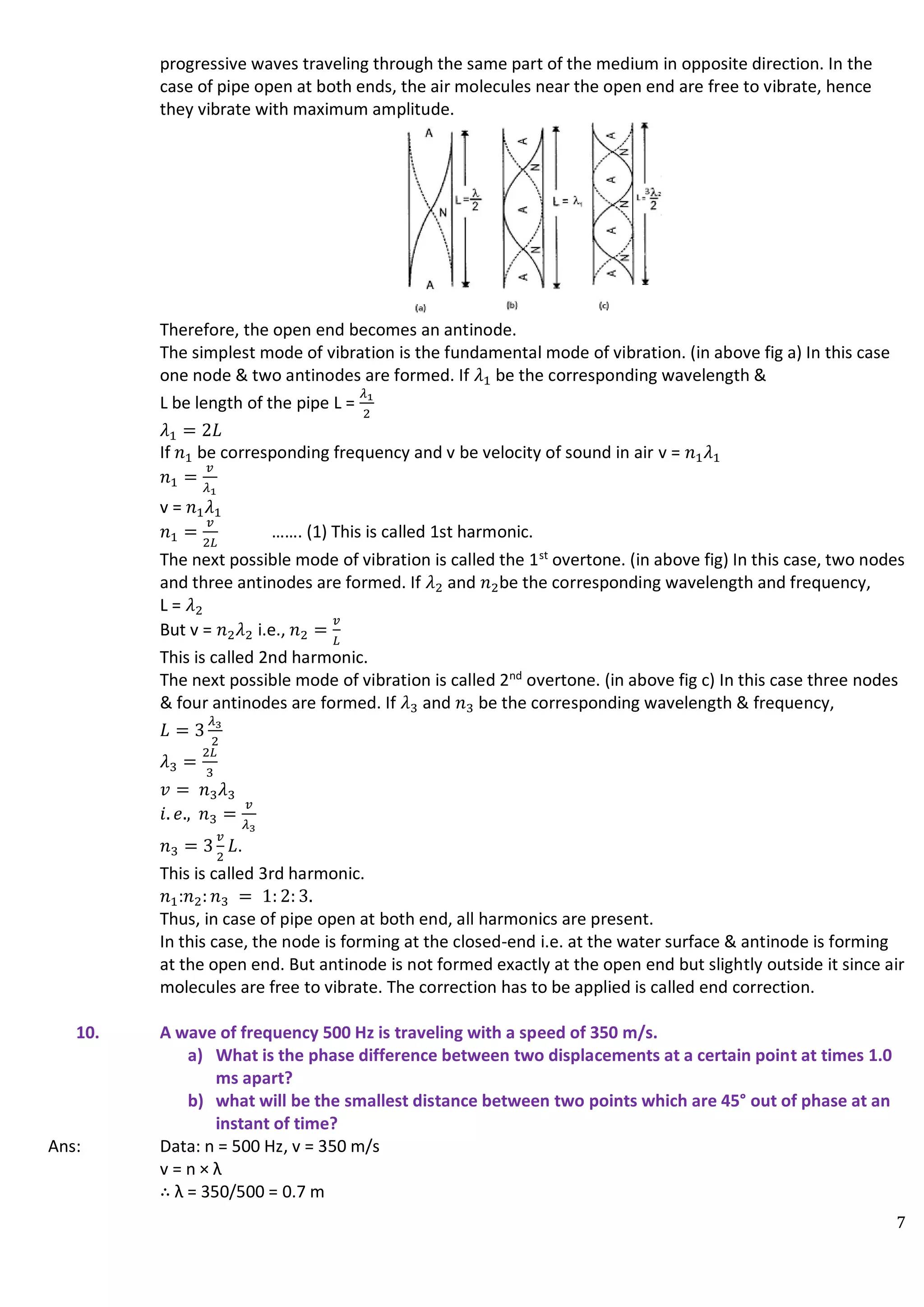 7
progressive waves traveling through the same part of the medium in opposite direction. In the
case of pipe open at both ends, the air molecules near the open end are free to vibrate, hence
they vibrate with maximum amplitude.
Therefore, the open end becomes an antinode.
The simplest mode of vibration is the fundamental mode of vibration. (in above fig a) In this case
one node & two antinodes are formed. If 𝜆1 be the corresponding wavelength &
L be length of the pipe L =
𝜆1
2
𝜆1 = 2𝐿
If 𝑛1 be corresponding frequency and v be velocity of sound in air v = 𝑛1𝜆1
𝑛1 =
𝑣
𝜆1
v = 𝑛1𝜆1
𝑛1 =
𝑣
2𝐿
……. (1) This is called 1st harmonic.
The next possible mode of vibration is called the 1st
overtone. (in above fig) In this case, two nodes
and three antinodes are formed. If 𝜆2 and 𝑛2be the corresponding wavelength and frequency,
L = 𝜆2
But v = 𝑛2𝜆2 i.e., 𝑛2 =
𝑣
𝐿
This is called 2nd harmonic.
The next possible mode of vibration is called 2nd
overtone. (in above fig c) In this case three nodes
& four antinodes are formed. If 𝜆3 and 𝑛3 be the corresponding wavelength & frequency,
𝐿 = 3
𝜆3
2
𝜆3 =
2𝐿
3
𝑣 = 𝑛3𝜆3
𝑖. 𝑒., 𝑛3 =
𝑣
𝜆3
𝑛3 = 3
𝑣
2
𝐿.
This is called 3rd harmonic.
𝑛1:𝑛2: 𝑛3 = 1: 2: 3.
Thus, in case of pipe open at both end, all harmonics are present.
In this case, the node is forming at the closed-end i.e. at the water surface & antinode is forming
at the open end. But antinode is not formed exactly at the open end but slightly outside it since air
molecules are free to vibrate. The correction has to be applied is called end correction.
10. A wave of frequency 500 Hz is traveling with a speed of 350 m/s.
a) What is the phase difference between two displacements at a certain point at times 1.0
ms apart?
b) what will be the smallest distance between two points which are 45° out of phase at an
instant of time?
Ans: Data: n = 500 Hz, v = 350 m/s
v = n × λ
∴ λ = 350/500 = 0.7 m
 