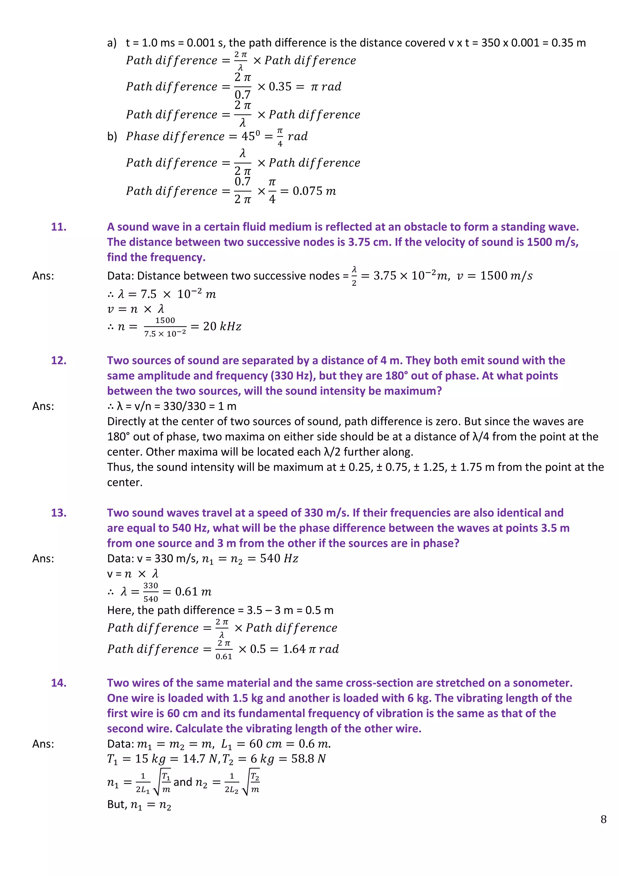 8
a) t = 1.0 ms = 0.001 s, the path difference is the distance covered v x t = 350 x 0.001 = 0.35 m
𝑃𝑎𝑡ℎ 𝑑𝑖𝑓𝑓𝑒𝑟𝑒𝑛𝑐𝑒 =
2 𝜋
𝜆
× 𝑃𝑎𝑡ℎ 𝑑𝑖𝑓𝑓𝑒𝑟𝑒𝑛𝑐𝑒
𝑃𝑎𝑡ℎ 𝑑𝑖𝑓𝑓𝑒𝑟𝑒𝑛𝑐𝑒 =
2 𝜋
0.7
× 0.35 = 𝜋 𝑟𝑎𝑑
𝑃𝑎𝑡ℎ 𝑑𝑖𝑓𝑓𝑒𝑟𝑒𝑛𝑐𝑒 =
2 𝜋
𝜆
× 𝑃𝑎𝑡ℎ 𝑑𝑖𝑓𝑓𝑒𝑟𝑒𝑛𝑐𝑒
b) 𝑃ℎ𝑎𝑠𝑒 𝑑𝑖𝑓𝑓𝑒𝑟𝑒𝑛𝑐𝑒 = 450
=
𝜋
4
𝑟𝑎𝑑
𝑃𝑎𝑡ℎ 𝑑𝑖𝑓𝑓𝑒𝑟𝑒𝑛𝑐𝑒 =
𝜆
2 𝜋
× 𝑃𝑎𝑡ℎ 𝑑𝑖𝑓𝑓𝑒𝑟𝑒𝑛𝑐𝑒
𝑃𝑎𝑡ℎ 𝑑𝑖𝑓𝑓𝑒𝑟𝑒𝑛𝑐𝑒 =
0.7
2 𝜋
×
𝜋
4
= 0.075 𝑚
11. A sound wave in a certain fluid medium is reflected at an obstacle to form a standing wave.
The distance between two successive nodes is 3.75 cm. If the velocity of sound is 1500 m/s,
find the frequency.
Ans: Data: Distance between two successive nodes =
𝜆
2
= 3.75 × 10−2
𝑚, 𝑣 = 1500 𝑚/𝑠
∴ 𝜆 = 7.5 × 10−2
𝑚
𝑣 = 𝑛 × 𝜆
∴ 𝑛 =
1500
7.5 × 10−2 = 20 𝑘𝐻𝑧
12. Two sources of sound are separated by a distance of 4 m. They both emit sound with the
same amplitude and frequency (330 Hz), but they are 180° out of phase. At what points
between the two sources, will the sound intensity be maximum?
Ans: ∴ λ = v/n = 330/330 = 1 m
Directly at the center of two sources of sound, path difference is zero. But since the waves are
180° out of phase, two maxima on either side should be at a distance of λ/4 from the point at the
center. Other maxima will be located each λ/2 further along.
Thus, the sound intensity will be maximum at ± 0.25, ± 0.75, ± 1.25, ± 1.75 m from the point at the
center.
13. Two sound waves travel at a speed of 330 m/s. If their frequencies are also identical and
are equal to 540 Hz, what will be the phase difference between the waves at points 3.5 m
from one source and 3 m from the other if the sources are in phase?
Ans: Data: v = 330 m/s, 𝑛1 = 𝑛2 = 540 𝐻𝑧
v = 𝑛 × 𝜆
∴ 𝜆 =
330
540
= 0.61 𝑚
Here, the path difference = 3.5 – 3 m = 0.5 m
𝑃𝑎𝑡ℎ 𝑑𝑖𝑓𝑓𝑒𝑟𝑒𝑛𝑐𝑒 =
2 𝜋
𝜆
× 𝑃𝑎𝑡ℎ 𝑑𝑖𝑓𝑓𝑒𝑟𝑒𝑛𝑐𝑒
𝑃𝑎𝑡ℎ 𝑑𝑖𝑓𝑓𝑒𝑟𝑒𝑛𝑐𝑒 =
2 𝜋
0.61
× 0.5 = 1.64 𝜋 𝑟𝑎𝑑
14. Two wires of the same material and the same cross-section are stretched on a sonometer.
One wire is loaded with 1.5 kg and another is loaded with 6 kg. The vibrating length of the
first wire is 60 cm and its fundamental frequency of vibration is the same as that of the
second wire. Calculate the vibrating length of the other wire.
Ans: Data: 𝑚1 = 𝑚2 = 𝑚, 𝐿1 = 60 𝑐𝑚 = 0.6 𝑚.
𝑇1 = 15 𝑘𝑔 = 14.7 𝑁, 𝑇2 = 6 𝑘𝑔 = 58.8 𝑁
𝑛1 =
1
2𝐿1
√
𝑇1
𝑚
and 𝑛2 =
1
2𝐿2
√
𝑇2
𝑚
But, 𝑛1 = 𝑛2
 