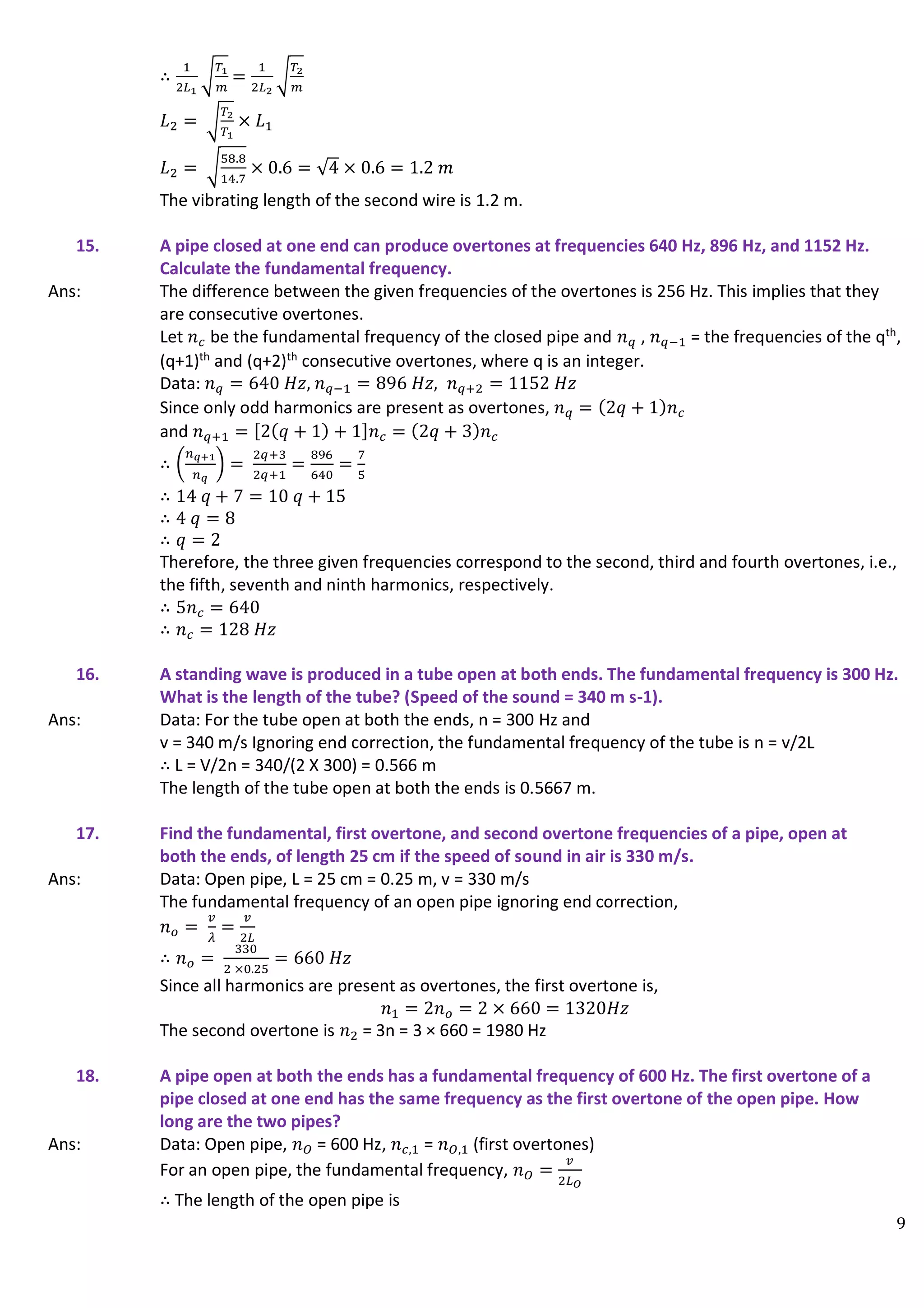 9
∴
1
2𝐿1
√
𝑇1
𝑚
=
1
2𝐿2
√
𝑇2
𝑚
𝐿2 = √
𝑇2
𝑇1
× 𝐿1
𝐿2 = √
58.8
14.7
× 0.6 = √4 × 0.6 = 1.2 𝑚
The vibrating length of the second wire is 1.2 m.
15. A pipe closed at one end can produce overtones at frequencies 640 Hz, 896 Hz, and 1152 Hz.
Calculate the fundamental frequency.
Ans: The difference between the given frequencies of the overtones is 256 Hz. This implies that they
are consecutive overtones.
Let 𝑛𝑐 be the fundamental frequency of the closed pipe and 𝑛𝑞 , 𝑛𝑞−1 = the frequencies of the qth
,
(q+1)th
and (q+2)th
consecutive overtones, where q is an integer.
Data: 𝑛𝑞 = 640 𝐻𝑧, 𝑛𝑞−1 = 896 𝐻𝑧, 𝑛𝑞+2 = 1152 𝐻𝑧
Since only odd harmonics are present as overtones, 𝑛𝑞 = (2𝑞 + 1)𝑛𝑐
and 𝑛𝑞+1 = [2(𝑞 + 1) + 1]𝑛𝑐 = (2𝑞 + 3)𝑛𝑐
∴ (
𝑛𝑞+1
𝑛𝑞
) =
2𝑞+3
2𝑞+1
=
896
640
=
7
5
∴ 14 𝑞 + 7 = 10 𝑞 + 15
∴ 4 𝑞 = 8
∴ 𝑞 = 2
Therefore, the three given frequencies correspond to the second, third and fourth overtones, i.e.,
the fifth, seventh and ninth harmonics, respectively.
∴ 5𝑛𝑐 = 640
∴ 𝑛𝑐 = 128 𝐻𝑧
16. A standing wave is produced in a tube open at both ends. The fundamental frequency is 300 Hz.
What is the length of the tube? (Speed of the sound = 340 m s-1).
Ans: Data: For the tube open at both the ends, n = 300 Hz and
v = 340 m/s Ignoring end correction, the fundamental frequency of the tube is n = v/2L
∴ L = V/2n = 340/(2 X 300) = 0.566 m
The length of the tube open at both the ends is 0.5667 m.
17. Find the fundamental, first overtone, and second overtone frequencies of a pipe, open at
both the ends, of length 25 cm if the speed of sound in air is 330 m/s.
Ans: Data: Open pipe, L = 25 cm = 0.25 m, v = 330 m/s
The fundamental frequency of an open pipe ignoring end correction,
𝑛𝑜 =
𝑣
𝜆
=
𝑣
2𝐿
∴ 𝑛𝑜 =
330
2 ×0.25
= 660 𝐻𝑧
Since all harmonics are present as overtones, the first overtone is,
𝑛1 = 2𝑛𝑜 = 2 × 660 = 1320𝐻𝑧
The second overtone is 𝑛2 = 3n = 3 × 660 = 1980 Hz
18. A pipe open at both the ends has a fundamental frequency of 600 Hz. The first overtone of a
pipe closed at one end has the same frequency as the first overtone of the open pipe. How
long are the two pipes?
Ans: Data: Open pipe, 𝑛𝑂 = 600 Hz, 𝑛𝑐,1 = 𝑛𝑂,1 (first overtones)
For an open pipe, the fundamental frequency, 𝑛𝑂 =
𝑣
2𝐿𝑂
∴ The length of the open pipe is
 