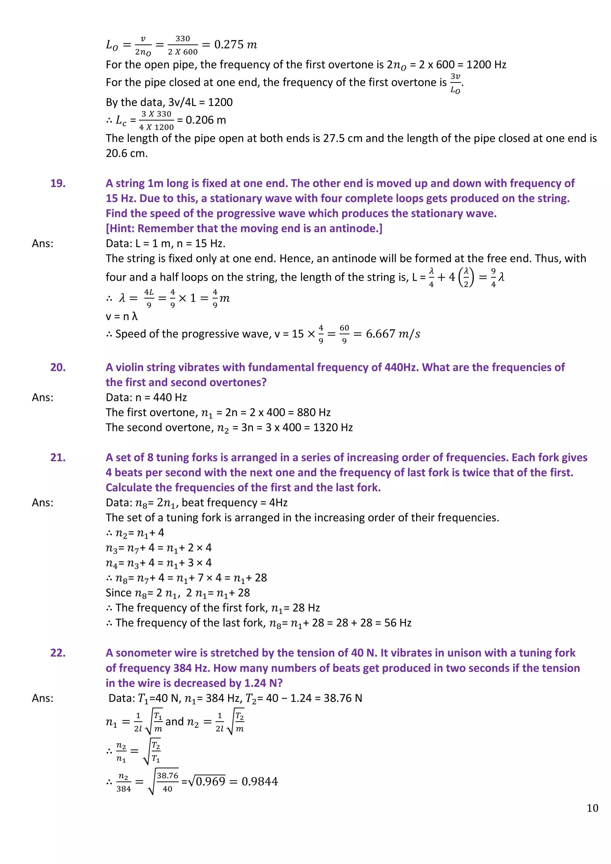 10
𝐿𝑂 =
𝑣
2𝑛𝑂
=
330
2 𝑋 600
= 0.275 𝑚
For the open pipe, the frequency of the first overtone is 2𝑛𝑂 = 2 x 600 = 1200 Hz
For the pipe closed at one end, the frequency of the first overtone is
3𝑣
𝐿𝑂
.
By the data, 3v/4L = 1200
∴ 𝐿𝑐 =
3 𝑋 330
4 𝑋 1200
= 0.206 m
The length of the pipe open at both ends is 27.5 cm and the length of the pipe closed at one end is
20.6 cm.
19. A string 1m long is fixed at one end. The other end is moved up and down with frequency of
15 Hz. Due to this, a stationary wave with four complete loops gets produced on the string.
Find the speed of the progressive wave which produces the stationary wave.
[Hint: Remember that the moving end is an antinode.]
Ans: Data: L = 1 m, n = 15 Hz.
The string is fixed only at one end. Hence, an antinode will be formed at the free end. Thus, with
four and a half loops on the string, the length of the string is, L =
𝜆
4
+ 4 (
𝜆
2
) =
9
4
𝜆
∴ 𝜆 =
4𝐿
9
=
4
9
× 1 =
4
9
𝑚
v = n λ
∴ Speed of the progressive wave, v = 15 ×
4
9
=
60
9
= 6.667 𝑚/𝑠
20. A violin string vibrates with fundamental frequency of 440Hz. What are the frequencies of
the first and second overtones?
Ans: Data: n = 440 Hz
The first overtone, 𝑛1 = 2n = 2 x 400 = 880 Hz
The second overtone, 𝑛2 = 3n = 3 x 400 = 1320 Hz
21. A set of 8 tuning forks is arranged in a series of increasing order of frequencies. Each fork gives
4 beats per second with the next one and the frequency of last fork is twice that of the first.
Calculate the frequencies of the first and the last fork.
Ans: Data: 𝑛8= 2𝑛1, beat frequency = 4Hz
The set of a tuning fork is arranged in the increasing order of their frequencies.
∴ 𝑛2= 𝑛1+ 4
𝑛3= 𝑛7+ 4 = 𝑛1+ 2 × 4
𝑛4= 𝑛3+ 4 = 𝑛1+ 3 × 4
∴ 𝑛8= 𝑛7+ 4 = 𝑛1+ 7 × 4 = 𝑛1+ 28
Since 𝑛8= 2 𝑛1, 2 𝑛1= 𝑛1+ 28
∴ The frequency of the first fork, 𝑛1= 28 Hz
∴ The frequency of the last fork, 𝑛8= 𝑛1+ 28 = 28 + 28 = 56 Hz
22. A sonometer wire is stretched by the tension of 40 N. It vibrates in unison with a tuning fork
of frequency 384 Hz. How many numbers of beats get produced in two seconds if the tension
in the wire is decreased by 1.24 N?
Ans: Data: 𝑇1=40 N, 𝑛1= 384 Hz, 𝑇2= 40 − 1.24 = 38.76 N
𝑛1 =
1
2𝑙
√
𝑇1
𝑚
and 𝑛2 =
1
2𝑙
√
𝑇2
𝑚
∴
𝑛2
𝑛1
= √
𝑇2
𝑇1
∴
𝑛2
384
= √
38.76
40
=√0.969 = 0.9844
 