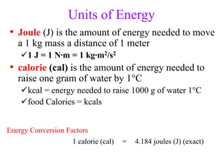 Units of Energy
• Joule (J) is the amount of energy needed to move
a 1 kg mass a distance of 1 meter
1 J = 1 N∙m = 1 kg∙m2/s2
• calorie (cal) is the amount of energy needed to
raise one gram of water by 1°C
kcal = energy needed to raise 1000 g of water 1°C
food Calories = kcals
Energy Conversion Factors
1 calorie (cal) = 4.184 joules (J) (exact)
 
