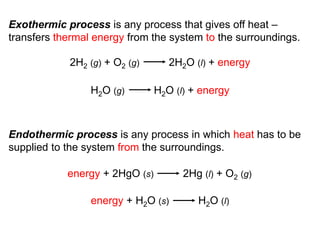 Exothermic process is any process that gives off heat –
transfers thermal energy from the system to the surroundings.
Endothermic process is any process in which heat has to be
supplied to the system from the surroundings.
2H2 (g) + O2 (g) 2H2O (l) + energy
H2O (g) H2O (l) + energy
energy + 2HgO (s) 2Hg (l) + O2 (g)
energy + H2O (s) H2O (l)
 
