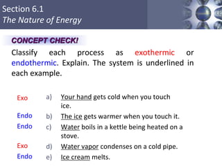 Section 6.1
The Nature of Energy
Copyright © Cengage Learning. All rights reserved 20
Classify each process as exothermic or
endothermic. Explain. The system is underlined in
each example.
a) Your hand gets cold when you touch
ice.
b) The ice gets warmer when you touch it.
c) Water boils in a kettle being heated on a
stove.
d) Water vapor condenses on a cold pipe.
e) Ice cream melts.
Exo
Endo
Endo
Exo
Endo
CONCEPT CHECK!
 
