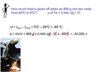 How much heat is given off when an 869 g iron bar cools
from 940C to 50C? s of Fe = 0.444 J/g • 0C
Dt = tfinal – tinitial = 50C – 940C = -89 0C
q = msDt = 869 g x 0.444 J/g • 0C x –890C = -34,000 J
 