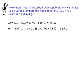 How much heat is absorbed by a copper penny with mass
3.1 g whose temperature rises from -8 0C to 37 0C?
s of Cu = 0.385 J/g. 0C
Dt = tfinal – tinitial = 37 0C – (-8 0C) = 45 0C
q = msDt = 3.1 g x 0.385 J/g • 0C x 45 0C = 53.7 J
 