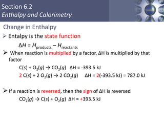 Section 6.2
Enthalpy and Calorimetry
Change in Enthalpy
 Entalpy is the state function
ΔH = Hproducts – Hreactants
Copyright © Cengage Learning. All rights reserved 34
 When reaction is multiplied by a factor, ΔH is multiplied by that
factor
C(s) + O2(g) → CO2(g) ΔH = -393.5 kJ
2 C(s) + 2 O2(g) → 2 CO2(g) ΔH = 2(-393.5 kJ) = 787.0 kJ
If a reaction is reversed, then the sign of ΔH is reversed
CO2(g) → C(s) + O2(g) ΔH = +393.5 kJ
 