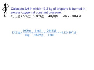 Calculate ΔH in which 13.2 kg of propane is burned in
excess oxygen at constant pressure.
C3H8(g) + 5O2(g) → 3CO2(g) + 4H2O(l) ΔH = –2044 kJ
kJ1012.6
mol1
kJ2044-
g44.09
mol1
1kg
g1000
kg13.2 5

 