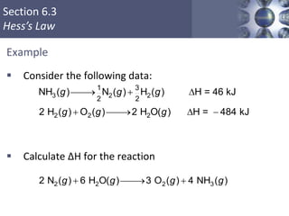 Section 6.3
Hess’s Law
Example
 Consider the following data:
 Calculate ΔH for the reaction
Copyright © Cengage Learning. All rights reserved 39
3 2 2
2 2 2
1 3
2 2
NH ( ) N ( ) H ( ) H = 46 kJ
2 H ( ) O ( ) 2 H O( ) H = 484 kJ
  D
  D 
g g g
g g g
2 2 2 32 N ( ) 6 H O( ) 3 O ( ) 4 NH ( )  g g g g
 