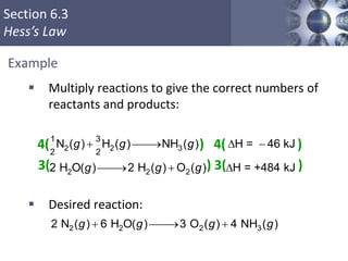 Section 6.3
Hess’s Law
Example
 Multiply reactions to give the correct numbers of
reactants and products:
4( ) 4( )
3( ) 3( )
 Desired reaction:
2 2 2 32 N ( ) 6 H O( ) 3 O ( ) 4 NH ( )  g g g g
2 2 3
2 2 2
1 3
2 2
N ( ) H ( ) NH ( ) H = 46 kJ
2 H O( ) 2 H ( ) O ( ) H = +484 kJ
  D 
  D
g g g
g g g
 