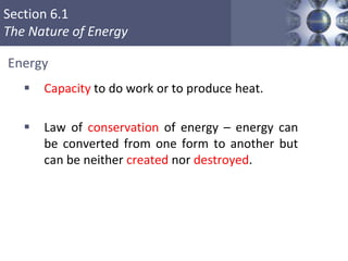 Section 6.1
The Nature of Energy
Copyright © Cengage Learning. All rights reserved 6
 Capacity to do work or to produce heat.
 Law of conservation of energy – energy can
be converted from one form to another but
can be neither created nor destroyed.
Energy
 