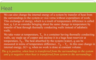 Heat
 We can also change the internal energy of a system by transfer of heat from
the surroundings to the system or vice-versa without expenditure of work.
This exchange of energy, which is a result of temperature difference is called
heat, q. Let us consider bringing about the same change in temperature by
transfer of heat through thermally conducting walls instead of adiabatic
walls.
 We take water at temperature, TA in a container having thermally conducting
walls, say made up of copper and enclose it in a huge heat reservoir at
temperature, TB . The heat absorbed by the system (water), q can be
measured in terms of temperature difference , TB – TA . In this case change in
internal energy, ∆U= q, when no work is done at constant volume.
The q is positive, when heat is transferred from the surroundings to the system
and q is negative when heat is transferred from system to the surroundings.
 