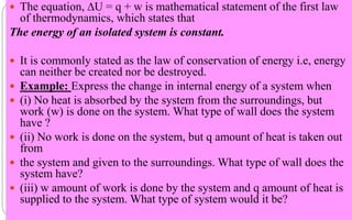  The equation, ∆U = q + w is mathematical statement of the first law
of thermodynamics, which states that
The energy of an isolated system is constant.
 It is commonly stated as the law of conservation of energy i.e, energy
can neither be created nor be destroyed.
 Example: Express the change in internal energy of a system when
 (i) No heat is absorbed by the system from the surroundings, but
work (w) is done on the system. What type of wall does the system
have ?
 (ii) No work is done on the system, but q amount of heat is taken out
from
 the system and given to the surroundings. What type of wall does the
system have?
 (iii) w amount of work is done by the system and q amount of heat is
supplied to the system. What type of system would it be?
 