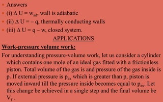  Answers
 (i) ∆ U = wad, wall is adiabatic
 (ii) ∆ U = – q, thermally conducting walls
 (iii) ∆ U = q – w, closed system.
APPLICATIONS
Work-pressure volume work:
For understanding pressure-volume work, let us consider a cylinder
which contains one mole of an ideal gas fitted with a frictionless
piston. Total volume of the gas is and pressure of the gas inside is
p. If external pressure is pex which is greater than p, piston is
moved inward till the pressure inside becomes equal to pex. Let
this change be achieved in a single step and the final volume be
Vf .
 