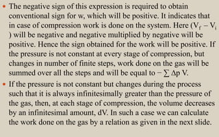  The negative sign of this expression is required to obtain
conventional sign for w, which will be positive. It indicates that
in case of compression work is done on the system. Here (Vf – Vi
) will be negative and negative multiplied by negative will be
positive. Hence the sign obtained for the work will be positive. If
the pressure is not constant at every stage of compression, but
changes in number of finite steps, work done on the gas will be
summed over all the steps and will be equal to − ∑ ∆p V.
 If the pressure is not constant but changes during the process
such that it is always infinitesimally greater than the pressure of
the gas, then, at each stage of compression, the volume decreases
by an infinitesimal amount, dV. In such a case we can calculate
the work done on the gas by a relation as given in the next slide.
 