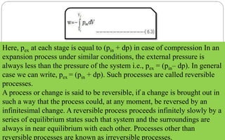 Here, pex at each stage is equal to (pin + dp) in case of compression In an
expansion process under similar conditions, the external pressure is
always less than the pressure of the system i.e., pex = (pin– dp). In general
case we can write, pex = (pin + dp). Such processes are called reversible
processes.
A process or change is said to be reversible, if a change is brought out in
such a way that the process could, at any moment, be reversed by an
infinitesimal change. A reversible process proceeds infinitely slowly by a
series of equilibrium states such that system and the surroundings are
always in near equilibrium with each other. Processes other than
reversible processes are known as irreversible processes.
 