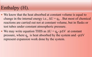 Enthalpy (H).
 We know that the heat absorbed at constant volume is equal to
change in the internal energy i.e., ∆U = qV . But most of chemical
reactions are carried out not at constant volume, but in flasks or
test tubes under constant atmospheric pressure.
 We may write equation THIS as ∆U = qp- p∆V at constant
pressure, where qp is heat absorbed by the system and –p∆V
represent expansion work done by the system.
 