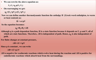  We can rewrite the above equation as:
 On rearranging we get:
qp=(U2+pV2)-(U1+pV1)
Now we can define another thermodynamic function the enthalpy H [Greek word enthalpien, to warm
or heat content] as:
H = u+pV
So the equation becomes:
qp=H2-H1=∆H
Although q is a path dependent function, H is a state function because it depends on U, p and V, all of
which are state functions. Therefore, ∆H is independent of path. Hence, qp is also independent of
path.
For finite changes at constant pressure,
∆H=∆U+∆pV
Since p is constant , we can write
∆H=∆U+p∆V
∆H is negative for exothermic reactions which evolve heat during the reaction and ∆H is positive for
endothermic reactions which absorb heat from the surroundings.
U2-U1=qp-p(V2-V1)
 