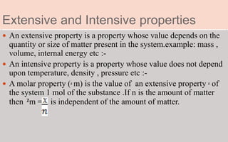 Extensive and Intensive properties
 An extensive property is a property whose value depends on the
quantity or size of matter present in the system.example: mass ,
volume, internal energy etc :-
 An intensive property is a property whose value does not depend
upon temperature, density , pressure etc :-
 A molar property (ᵪ m) is the value of an extensive property ᵪ of
the system 1 mol of the substance .If n is the amount of matter
then ᵪm = is independent of the amount of matter.
 