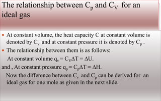 The relationship between Cp and CV for an
ideal gas
 At constant volume, the heat capacity C at constant volume is
denoted by Cv and at constant pressure it is denoted by Cp .
 The relationship between them is as follows:
At constant volume qv = CV∆T = ∆U.
and , At constant pressure qp = Cp∆T = ∆H.
Now the difference between Cv and Cp can be derived for an
ideal gas for one mole as given in the next slide.
 