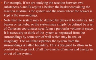  For example, if we are studying the reaction between two
substances A and B kept in a beaker, the beaker containing the
reaction mixture is the system and the room where the beaker is
kept is the surroundings.
 Note that the system may be defined by physical boundaries, like
beaker or test tube, or the system may simply be defined by a set
of Cartesian coordinates specifying a particular volume in space.
It is necessary to think of the system as separated from the
surroundings by some sort of wall which may be real or
imaginary. The wall that separates the system from the
surroundings is called boundary. This is designed to allow us to
control and keep track of all movements of matter and energy in
or out of the system.
 