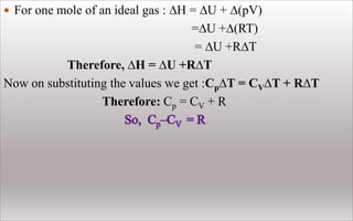  For one mole of an ideal gas : ∆H = ∆U + ∆(pV)
=∆U +∆(RT)
= ∆U +R∆T
Therefore, ∆H = ∆U +R∆T
Now on substituting the values we get :Cp∆T = CV∆T + R∆T
Therefore: Cp = CV + R
 