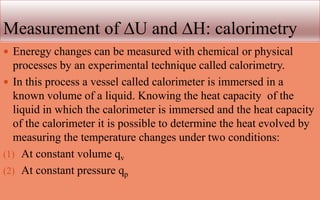 Measurement of ∆U and ∆H: calorimetry
 Eneregy changes can be measured with chemical or physical
processes by an experimental technique called calorimetry.
 In this process a vessel called calorimeter is immersed in a
known volume of a liquid. Knowing the heat capacity of the
liquid in which the calorimeter is immersed and the heat capacity
of the calorimeter it is possible to determine the heat evolved by
measuring the temperature changes under two conditions:
(1) At constant volume qv
(2) At constant pressure qp
 