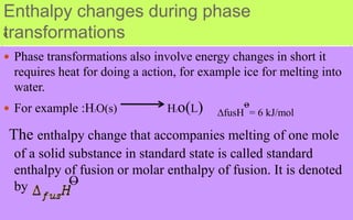Enthalpy changes during phase
transformations
 Phase transformations also involve energy changes in short it
requires heat for doing a action, for example ice for melting into
water.
 For example :H2O(s) H2o(L) ∆fusH
o
= 6 kJ/mol
The enthalpy change that accompanies melting of one mole
of a solid substance in standard state is called standard
enthalpy of fusion or molar enthalpy of fusion. It is denoted
by O
O
 